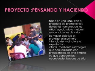 PROYECTO :PENSANDO Y HACIENDONace en una ONG con el propósito de promover los derechos humanos de los niños, ayudando a mejorar sus condiciones de vida.Su mayor objetivo es proteger a la primera infancia del maltrato y la explotación infantil, mediante estrategias que han realizado con profesionales en este ámbito ya que conocen las necesidades básicas de ello.