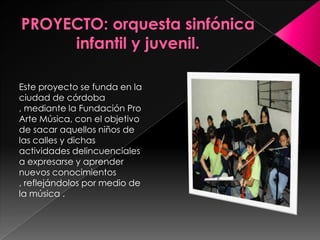 PROYECTO: orquesta sinfónica infantil y juvenil.Este proyecto se funda en la ciudad de córdoba , mediante la Fundación Pro Arte Música, con el objetivo de sacar aquellos niños de las calles y dichas actividades delincuenciales a expresarse y aprender nuevos conocimientos , reflejándolos por medio de la música . 