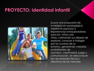 PROYECTO: identidad infantilbusca una propuesta de investigación pedagógica mediante espacios y experiencias enriquecedoras para los  niños y las niñas, colmando sus deseos de explorar, conocer e indagar por los sucesos de su entorno, generando variadas posibilidades de asombro, creatividad, juego y comunicación, sin desconocer las necesidades físicas y afectivas de los menores