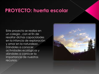 PROYECTO: huerta escolarEste proyecto se realiza en un colegio , con el fin de resaltar dichas capacidades en la infancia de exploración y amor en la naturaleza . Dándoles a conocer  actividades ecológicas y dándoles a conocer la importancia de nuestros recursos. 