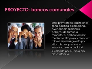 PROYECTO: bancos comunalesEste  proyecto se realizo en la zona pacifica colombiana. Ayudándole a madres cabezas de familia a fomentar el ámbito familiar mediante el apoyo, creando microempresas guiada por ellos mismos, prestando servicios a su comunidad . Y velando por el  día a día de la infancia . 