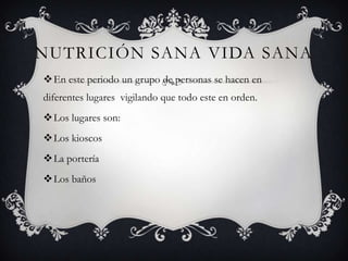 NUTRICIÓN SANA VIDA SANA
En este periodo un grupo de personas se hacen en
diferentes lugares vigilando que todo este en orden.
Los lugares son:
Los kioscos
La portería
Los baños
 