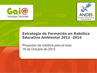 Estrategia de Formación en Robótica
Educativa Ambiental 2012 -2014
Proyectos de robótica para el aula
18 de Octubre de 2012
 