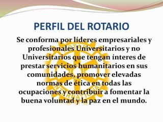 PERFIL DEL ROTARIO
Se conforma por líderes empresariales y
profesionales Universitarios y no
Universitarios que tengan ínteres de
prestar servicios humanitarios en sus
comunidades, promover elevadas
normas de ética en todas las
ocupaciones y contribuir a fomentar la
buena voluntad y la paz en el mundo.
 