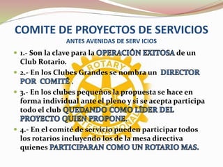 COMITE DE PROYECTOS DE SERVICIOS
ANTES AVENIDAS DE SERV ICIOS
 1.- Son la clave para la de un
Club Rotario.
 2.- En los Clubes Grandes se nombra un
.
 3.- En los clubes pequeños la propuesta se hace en
forma individual ante el pleno y si se acepta participa
todo el club
 4.- En el comité de servicio pueden participar todos
los rotarios incluyendo los de la mesa directiva
quienes
 