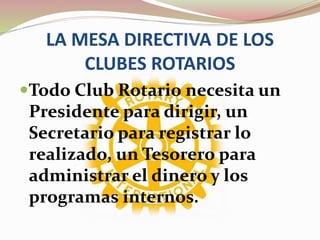 LA MESA DIRECTIVA DE LOS
CLUBES ROTARIOS
Todo Club Rotario necesita un
Presidente para dirigir, un
Secretario para registrar lo
realizado, un Tesorero para
administrar el dinero y los
programas internos.
 
