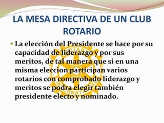 LA MESA DIRECTIVA DE UN CLUB
ROTARIO
 La elección del Presidente se hace por su
capacidad de liderazgo y por sus
meritos, de tal manera que si en una
misma eleccion participan varios
rotarios con comprobado liderazgo y
meritos se podra elegir también
presidente electo y nominado.
 