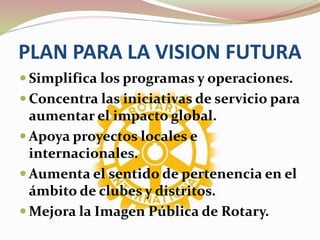 PLAN PARA LA VISION FUTURA
 Simplifica los programas y operaciones.
 Concentra las iniciativas de servicio para
aumentar el impacto global.
 Apoya proyectos locales e
internacionales.
 Aumenta el sentido de pertenencia en el
ámbito de clubes y distritos.
 Mejora la Imagen Pública de Rotary.
 