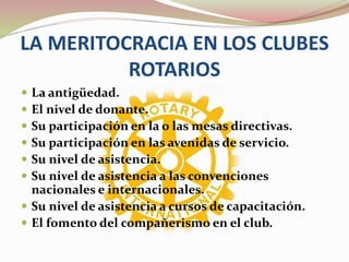 LA MERITOCRACIA EN LOS CLUBES
ROTARIOS
 La antigüedad.
 El nivel de donante.
 Su participación en la o las mesas directivas.
 Su participación en las avenidas de servicio.
 Su nivel de asistencia.
 Su nivel de asistencia a las convenciones
nacionales e internacionales.
 Su nivel de asistencia a cursos de capacitación.
 El fomento del compañerismo en el club.
 