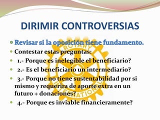 DIRIMIR CONTROVERSIAS
 Contestar estas preguntas:
 1.- Porque es inelegible el beneficiario?
 2.- Es el beneficiario un intermediario?
 3.- Porque no tiene sustentabilidad por si
mismo y requerira de aporte extra en un
futuro + donaciones?
 4.- Porque es inviable financieramente?
 