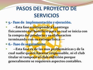 PASOS DEL PROYECTO DE
SERVICIOS
 --Esta fase corresponde a la entrega
físicamente del beneficio para lo cual se inicia con
la compra del producto y su elaboracion
terminando con su entrega física----
 --Esta fase es de las mas problemáticas y de la
cual nadie quiere hacerse responsable, ni el club
titular ni tampoco el club anfitrión porque
generalmente se requieren aspectos contables.
 