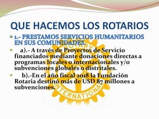 QUE HACEMOS LOS ROTARIOS
 a).- A través de Proyectos de Servicio
financiados mediante donaciones directas a
programas locales o internacionales y/o
subvenciones globales o distritales.
 b).-En el año fiscal 2018 la Fundación
Rotaria destinó más de USD 87 millones a
subvenciones.
 