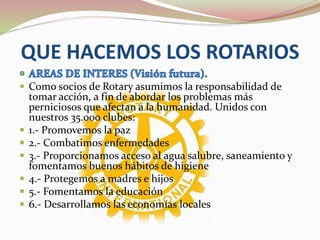 QUE HACEMOS LOS ROTARIOS
 Como socios de Rotary asumimos la responsabilidad de
tomar acción, a fin de abordar los problemas más
perniciosos que afectan a la humanidad. Unidos con
nuestros 35.000 clubes:
 1.- Promovemos la paz
 2.- Combatimos enfermedades
 3.- Proporcionamos acceso al agua salubre, saneamiento y
fomentamos buenos hábitos de higiene
 4.- Protegemos a madres e hijos
 5.- Fomentamos la educación
 6.- Desarrollamos las economías locales
 