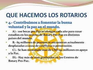 QUE HACEMOS LOS ROTARIOS
 A).- 100 becas pro Paz se otorgan cada año para cusar
estudios en los centros de Rotary Pro-Paz en distintos
países del mundo.
 B.- 65 millones de pesonas se encuentran actualmente
desplazadas a causa de conflictos o persecusión.
 C).- Se han recaudado mas de USD 142 millones en apoyo
a la Paz.
 D).- Hay más de 1000 graduados en los Centros de
Rotary Pro-Paz.
 