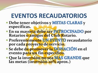 EVENTOS RECAUDATORIOS
 Debe tener objetivos y y
específicas.
 En su mayoría debe ser por
Rotarios o amigos del Club Rotario.
 Preferentemente recaudatorio
por cada proyecto de servicio.
 Se debe de promover la en el
evento para un fin especifico.
 Que la inversión no sea que
las metas (inversión 20% aprox.)
 