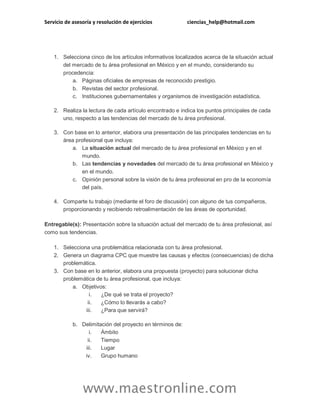 Servicio de asesoría y resolución de ejercicios ciencias_help@hotmail.com 
www.maestronline.com 
1. Selecciona cinco de los artículos informativos localizados acerca de la situación actual del mercado de tu área profesional en México y en el mundo, considerando su procedencia: a. Páginas oficiales de empresas de reconocido prestigio. b. Revistas del sector profesional. c. Instituciones gubernamentales y organismos de investigación estadística. 2. Realiza la lectura de cada artículo encontrado e indica los puntos principales de cada uno, respecto a las tendencias del mercado de tu área profesional. 3. Con base en lo anterior, elabora una presentación de las principales tendencias en tu área profesional que incluya: a. La situación actual del mercado de tu área profesional en México y en el mundo. b. Las tendencias y novedades del mercado de tu área profesional en México y en el mundo. c. Opinión personal sobre la visión de tu área profesional en pro de la economía del país. 4. Comparte tu trabajo (mediante el foro de discusión) con alguno de tus compañeros, proporcionando y recibiendo retroalimentación de las áreas de oportunidad. Entregable(s): Presentación sobre la situación actual del mercado de tu área profesional, así como sus tendencias. 1. Selecciona una problemática relacionada con tu área profesional. 2. Genera un diagrama CPC que muestre las causas y efectos (consecuencias) de dicha problemática. 3. Con base en lo anterior, elabora una propuesta (proyecto) para solucionar dicha problemática de tu área profesional, que incluya: a. Objetivos: i. ¿De qué se trata el proyecto? ii. ¿Cómo lo llevarás a cabo? iii. ¿Para que servirá? b. Delimitación del proyecto en términos de: i. Ámbito ii. Tiempo iii. Lugar iv. Grupo humano  