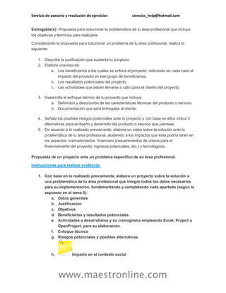 Servicio de asesoría y resolución de ejercicios ciencias_help@hotmail.com 
www.maestronline.com 
Entregable(s): Propuesta para solucionar la problemática de tu área profesional que incluya los objetivos y términos para realizarla. Considerando la propuesta para solucionar un problema de tu área profesional, realiza lo siguiente: 1. Describe la justificación que sustenta tu proyecto. 2. Elabora una lista de: a. Los beneficiarios a los cuales se enfoca el proyecto, indicando en cada caso el impacto del proyecto en ese grupo de beneficiarios. b. Los resultados potenciales del proyecto. c. Las actividades que deben llevarse a cabo para el diseño del proyecto. 3. Desarrolla el enfoque técnico de tu proyecto que incluya: a. Definición y descripción de las características técnicas del producto o servicio. b. Documentación que será entregada al cliente. 4. Señala los posibles riesgos potenciales ante tu proyecto y con base en ellos indica 3 alternativas para el diseño y desarrollo del producto o servicio que planteas. 5. De acuerdo a lo realizado previamente, elabora un video sobre la solución ante la problemática de tu área profesional, aludiendo a los impactos que esta podría tener en los aspectos: mercado/sector, financiero (requerimientos de costos para el financiamiento del proyecto, ingresos potenciales, etc.) y tecnológicos. Propuesta de un proyecto ante un problema específico de su área profesional. Instrucciones para realizar evidencia: 1. Con base en lo realizado previamente, elabora un proyecto sobre la solución a una problemática de tu área profesional que integre todos los datos necesarios para su implementación, fundamentando y completando cada apartado (según lo expuesto en el tema 5): a. Datos generales b. Justificación c. Objetivos d. Beneficiarios y resultados potenciales e. Actividades a desarrollarse y su cronograma empleando Excel, Project u OpenProject, para su elaboración. f. Enfoque técnico g. Riesgos potenciales y posibles alternativas h. 
Impacto en el contexto social  