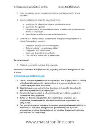 Servicio de asesoría y resolución de ejercicios ciencias_help@hotmail.com 
www.maestronline.com 
1. Indica los aspectos que son necesarios considerar para la presentación de una propuesta. 2. Describe cada aspecto, según los siguientes criterios: a. Indicadores del potencial del proyecto y sus características. b. Cualidades del expositor. c. Características de los inversionistas durante la presentación y posteriormente durante la negociación. d. Material y herramientas a emplear en la presentación. 3. Con base en lo anterior, elabora la presentación de tu propuesta (realizada en el módulo 1), para ello es necesario: o Ideas clave del producto/servicio a exponer. o Definir el material y herramientas a utilizar. o Cronograma de la presentación. o Guion para desarrollar la presentación. o Check list de lo faltante para la presentación. De manera grupal: 4. Realiza la presentación individual de la propuesta. Presentación individual de la propuesta del proyecto y estructura de negociación ante el grupo. Instrucciones para realizar evidencia: 1. Una vez realizada la presentación de la propuesta ante el grupo, indica la técnica utilizada para la negociación y aceptación de la propuesta, aludiendo a los criterios de la plantilla de evaluación. 2. Describe brevemente cada criterio y descriptor de la plantilla de evaluación aplicada a la presentación de tu propuesta. 3. Menciona la importancia de la retroalimentación que recibiste acerca de la presentación de tu propuesta. 4. Señala los descriptores (plantillas de evaluación) que empleaste para proporcionar retroalimentación a las presentaciones de propuesta de tus compañeros. 5. Con base en lo anterior, elabora un documento que integre la presentación de tu propuesta y la estructura de negociación que realizaste para la posible aceptación de la misma. Recuerda incluir las plantillas de evaluación utilizadas para evaluar a tus compañeros.  