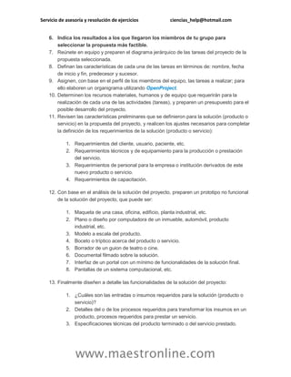 Servicio de asesoría y resolución de ejercicios ciencias_help@hotmail.com 
www.maestronline.com 
6. Indica los resultados a los que llegaron los miembros de tu grupo para seleccionar la propuesta más factible. 7. Reúnete en equipo y preparen el diagrama jerárquico de las tareas del proyecto de la propuesta seleccionada. 8. Definan las características de cada una de las tareas en términos de: nombre, fecha de inicio y fin, predecesor y sucesor. 9. Asignen, con base en el perfil de los miembros del equipo, las tareas a realizar; para ello elaboren un organigrama utilizando OpenProject. 10. Determinen los recursos materiales, humanos y de equipo que requerirán para la realización de cada una de las actividades (tareas), y preparen un presupuesto para el posible desarrollo del proyecto. 11. Revisen las características preliminares que se definieron para la solución (producto o servicio) en la propuesta del proyecto, y realicen los ajustes necesarios para completar la definición de los requerimientos de la solución (producto o servicio): 1. Requerimientos del cliente, usuario, paciente, etc. 2. Requerimientos técnicos y de equipamiento para la producción o prestación del servicio. 3. Requerimientos de personal para la empresa o institución derivados de este nuevo producto o servicio. 4. Requerimientos de capacitación. 12. Con base en el análisis de la solución del proyecto, preparen un prototipo no funcional de la solución del proyecto, que puede ser: 1. Maqueta de una casa, oficina, edificio, planta industrial, etc. 2. Plano o diseño por computadora de un inmueble, automóvil, producto industrial, etc. 3. Modelo a escala del producto. 4. Boceto o tríptico acerca del producto o servicio. 5. Borrador de un guion de teatro o cine. 6. Documental filmado sobre la solución. 7. Interfaz de un portal con un mínimo de funcionalidades de la solución final. 8. Pantallas de un sistema computacional, etc. 13. Finalmente diseñen a detalle las funcionalidades de la solución del proyecto: 1. ¿Cuáles son las entradas o insumos requeridos para la solución (producto o servicio)? 2. Detalles del o de los procesos requeridos para transformar los insumos en un producto, procesos requeridos para prestar un servicio. 3. Especificaciones técnicas del producto terminado o del servicio prestado.  