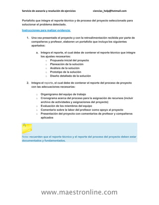 Servicio de asesoría y resolución de ejercicios ciencias_help@hotmail.com 
www.maestronline.com 
Portafolio que integre el reporte técnico y de proceso del proyecto seleccionado para solucionar el problema detectado. Instrucciones para realizar evidencia: 1. Una vez presentado el proyecto y con la retroalimentación recibida por parte de compañeros y profesor, elaboren un portafolio que incluya los siguientes apartados: a. Integra el reporte, el cual debe de contener el reporte técnico que integre los ajustes necesarios: o Propuesta inicial del proyecto o Planeación de la solución o Análisis de la solución o Prototipo de la solución o Diseño detallado de la solución 2. Integra el reporte, el cual debe de contener el reporte del proceso de proyecto con las adecuaciones necesarias: o Organigrama del equipo de trabajo o Cronograma acerca del proceso para la asignación de recursos (incluir archivo de actividades y asignaciones del proyecto) o Evaluación de los miembros del equipo o Comentario sobre la labor del profesor como apoyo al proyecto o Presentación del proyecto con comentarios de profesor y compañeros aplicados 
Nota: recuerden que el reporte técnico y el reporte del proceso del proyecto deben estar documentados y fundamentados. 
