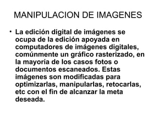 MANIPULACION DE IMAGENES
• La edición digital de imágenes se
ocupa de la edición apoyada en
computadores de imágenes digitales,
comúnmente un gráfico rasterizado, en
la mayoría de los casos fotos o
documentos escaneados. Estas
imágenes son modificadas para
optimizarlas, manipularlas, retocarlas,
etc con el fin de alcanzar la meta
deseada.
 