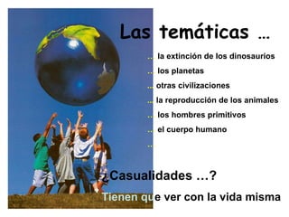 Las temáticas … …   la extinción de los dinosaurios …   los planetas ...  otras civilizaciones ...  la reproducción de los animales …   los hombres primitivos …   el cuerpo humano … ¿Casualidades …? Tienen qu e ver con la vida misma 