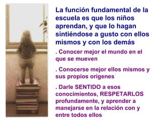 La función fundamental de la escuela es que los niños aprendan, y que lo hagan sintiéndose a gusto con ellos mismos y con los demás . Conocer mejor el mundo en el que se mueven . Conocerse mejor ellos mismos y sus propios orígenes . Darle SENTIDO a esos conocimientos, RESPETARLOS profundamente, y aprender a manejarse en la relación con y entre todos ellos 