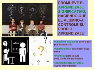 PROMUEVE EL  APRENDIZAJE SIGNIFICATIVO , HACIENDO QUE EL ALUMNO-A CONTROLE SU PROPIO APRENDIZAJE Objetivos didácticos  conocidos por el alumnado Orientaciones  para hacer cada tarea Plantillas  para la auto-evaluación-co-evaluación Agrupamientos diversos . Ayuda entre iguales 