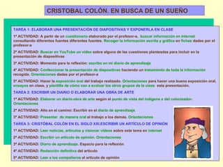 CRISTOBAL COLÓN. EN BUSCA DE UN SUEÑO TAREA 1: ELABORAR UNA PRESENTACIÓN DE DIAPOSITIVAS Y EXPONERLA EN CLASE 1ª ACTIVIDAD: A partir de un  cuestionario  elaborado por el profesor-a,  buscar información en internet  consultando diferentes fuentes diferentes fuentes.  Recoger la información escrita y gráfica  en  fichas  dadas por el profesor-a 2ª ACTIVIDAD:  Buscar en YouTube un vídeo  sobre alguna de las cuestiones planteadas para incluir en la presentación de diapositivas 3ª ACTIVIDAD: Momento para la reflexión:  escribo en mi diario de aprendizaje 4ª ACTIVIDAD:  Confeccionar la presentación de diapositivas  haciendo un  tratamiento de toda la información  recogida.  Orientaciones  dadas por el profesor-a 5ª ACTIVIDAD: Hacer la  exposición oral  del trabajo realizado.  Orientaciones  para hacer una buena exposición oral,  ensayos  en clase, y  plantilla de cómo van a evaluar los otros grupos de la clase  esta presentación. TAREA 2: ESCRIBIR UN DIARIO O ELABORAR UNA OBRA DE ARTE 1ª ACTIVIDAD:  Elaborar un diario-obra de arte  según el  punto de vista del indígena o del colonizador .  Orientaciones 2ª ACTIVIDAD: Alto en el camino: Escribir en el  diario de aprendizaje 3ª ACTIVIDAD:  Presentar  de manera oral  el trabajo a los demás.  Orientaciones TAREA 3: CRISTÓBAL COLÓN EN EL SIGLO XXI.ESCRIBIR UN ARTÍCULO DE OPINIÓN 1ª ACTIVIDAD:  Leer noticias, artículos y visionar vídeos  sobre este tema en  internet 2ª ACTIVIDAD:  Escribir un artículo de opinión. Orientaciones 3ª ACTIVIDAD:  Diario de aprendizaje . Espacio para la reflexión 4ª ACTIVIDAD:  Redacción definitiva  del artículo 5ª ACTIVIDAD:  Leer a los compañeros  el artículo de opinión 