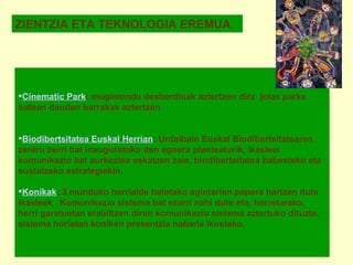 ZIENTZIA ETA TEKNOLOGIA EREMUA Cinematic Park : mugimendu desberdinak aztertzen dira  jolas parke batean dauden barrakak aztertzen      Biodibertsitatea Euskal Herrian : Urdaibain Euskal Biodibertsitatearen zentru berri bat inauguratuko den egoera planteaturik, ikasleei komunikazio bat aurkeztea eskatzen zaie, biodibertsitatea babesteko eta sustatzeko estrategiekin.   Konikak : 3.munduko herrialde batetako agintarien papera hartzen dute ikasleek . Komunikazio sistema bat ezarri nahi dute eta, horretarako,  herri garatuetan erabiltzen diren komunikazio sistema aztertuko dituzte, sistema horietan koniken presentzia nabaria ikusteko.   