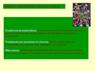 ÁMBITO CIENTÍFICO-TECNOLÓGICO Cinematic Park : mugimendu desberdinak aztertzen dira  jolas parke batean dauden barrakak aztertzen          Cuadernos de matemáticas :  Un proyecto anual de matemáticas que se propone al alumnado de Bachillerato del IES Ramón Cabanillas (Cambados)   Trabajando por proyectos en ciencias : Curso virtual sobre la metodología de proyectos PBL   aplicada a las Ciencias   Mas ciencia :  Materiales descargables del grupo de profesores Mas Ciencia con enfoque CTS y temas actuales de ciencias para proyectos. 