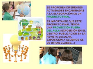 SE PROPONEN DIFERENTES ACTIVIDADES ENCAMINADAS A LA ELABORACIÓN DE UN  PRODUCTO FINAL. ES IMPORTANTE QUE ESTE PRODUCTO FINAL TENGA UNA  PROYECCIÓN FUERA DEL AULA  (EXPOSICIÓN EN EL CENTRO, PUBLICACIÓN EN LA REVISTA ESCOLAR, EXPOSICIÓN A ALUMNOS-AS DE OTRAS CLASES,...) 