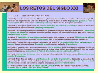   LOS RETOS DEL SIGLO XXI . Secuencia 1   LUCES Y SOMBRAS DEL SIGLO XXI  Actividad previa: Acercamiento a las diferencias y los cambios ocurridos en las últimas décadas del siglo XX. Visionado de fragmentos de una serie televisiva y toma de datos a partir de  preguntas guiadas.   Acceso a internet: RTVE .  Elaboración de una  tabla comparativa  a partir del diseño dado por el profesor-a. Actividad 1: Trabajo de producción de un  texto expositivo de estructura comparativa  utilizando los datos recabados en la actividad anterior. Ejemplos y orientaciones. Actividad 2: Actividad para concretar los aspectos que serán trabajados a lo largo de la unidad.  Clasificación de titulares   de prensa  que permiten reconocer grandes bloques de problemas del siglo XXI. Se da una  hoja para la recogida de datos.   Actividad 3:  Realización de una encuesta  sobre las preocupaciones de la sociedad.  Elaboración de gráficas  que reflejen los resultados obtenidos.  Orientaciones  para la encuesta y para la elaboración de gráficas. Actividad 4: Trabajo de caracterización de los retos del siglo XXI.  Lectura individual de un texto expositivo y resumen  de sus datos principales.  Exposición oral  del resumen realizado.  Orientaciones. Actividad 5:  Los alumnos y alumnas realizarán un  friso cronológico  de las últimas cinco décadas. En el friso relacionarán fechas, imágenes, acontecimientos y textos sobre dichos acontecimientos.El friso se puede elaborar utilizando una  aplicación de la Web 2.0. Orientaciones para la elaboración del friso. Actividad 6:  Lectura de dos textos  sobre la pobreza y la marginación del tercer mundo.  Elaboración de una síntesis.  Orientaciones. Actividad final: Trabajo sobre la  planificación de un texto argumentativo . Búsqueda y selección de argumentos. Elección de una tesis. Estrategias para refutar los contra-argumentos.  Escritura de una carta al director . Envío a prensa o creación de un panel en el centro.  Ejemplos y orientaciones. ESTA SECUENCIA TIENE SUS  CRITERIOS DE EVALUACIÓN . COMO INSTRUMENTO DE EVALUACIÓN  LA CARPETA DEL ALUMNO-A CON SUS INDICADORES 