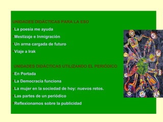 UNIDADES DIDÁCTICAS PARA LA ESO La poesía me ayuda Mestizaje e Inmigración Un arma cargada de futuro Viaje a Irak UNIDADES DIDÁCTICAS UTILIZANDO EL PERIÓDICO En Portada La Democracia funciona La mujer en la sociedad de hoy: nuevos retos. Las partes de un periódico Reflexionamos sobre la publicidad 