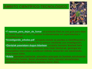 ÁMBITO CIENTÍFICO-TECNOLÓGICO 7 razones_para_dejar_de_fumar :  el producto final es una guía para dejar de fumar donde se dan 7 razones fundamentadas en experimentos e investigaciones. Investigando_ arboles . pdf :  proyecto donde se plantea la identificación y clasificación de los árboles de un parque mediante una investigación. Zientziak paseiatzen dugun bitartean : proiektu honetan ikasleek bere hiriko edo herriko natura aztertzen dute (izaki bizidunak, geologia eta matematika) Internetean publikoari ibilbide desberdin bat eskeintzeko, mapa baten bidez.    Arteta  planetako bisitariak : atmosfera aztergaia da ikasleak estralutarrak izango balira bezala. Beren planetaren Aditu nagusiei atmosferaren  azterketari buruzko ikerketa aurkeztu behar diete.   