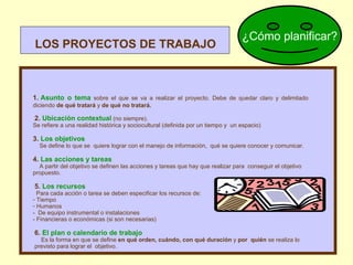 LOS PROYECTOS DE TRABAJO 1.  Asunto o tema   sobre el que se va a realizar el proyecto. Debe de quedar claro y delimitado diciendo  de qué tratará  y  de qué no tratará.   2.  Ubicación contextual   (no siempre).  Se refiere a una realidad histórica y sociocultural (definida por un tiempo y  un espacio)  3.  Los objetivos Se define lo que se  quiere lograr con el manejo de información,  qué se quiere conocer y comunicar. 4.  Las acciones y tareas A partir del objetivo se definen las acciones y tareas que hay que realizar para  conseguir el objetivo  propuesto.   5.  Los recursos Para cada acción o tarea se deben especificar los recursos de:  Tiempo Humanos -  De   equipo instrumental o instalaciones - Financieras o económicas (si son necesarias)   6.  El plan o calendario de trabajo Es la forma en que se define  en qué orden,   cuándo, con qué duración  y  por  quién  se realiza lo previsto para lograr el  objetivo. ¿Cómo planificar? 