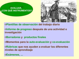 EVALUAR,  ¿CON QUÉ INSTRUMENTOS? Plantillas de observación  del trabajo diario Informe de progreso  después de una actividad o investigación Borradores  y  productos finales Momentos para la  auto-evaluación  y  co-evaluación Rúbricas  que nos ayuden a evaluar los diferentes niveles de aprendizaje Exámenes, ... 