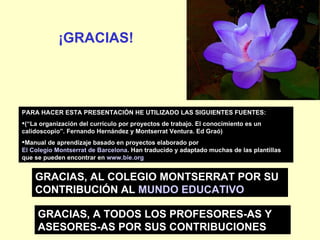 PARA HACER ESTA PRESENTACIÓN HE UTILIZADO LAS SIGUIENTES FUENTES: (“La organización del currículo por proyectos de trabajo. El conocimiento es un calidoscopio”. Fernando Hernández y Montserrat Ventura. Ed Graó) Manual de aprendizaje basado en proyectos elaborado por  El Colegio Montserrat de Barcelona . Han traducido y adaptado muchas de las plantillas que se pueden encontrar en  www.bie.org   GRACIAS, AL COLEGIO MONTSERRAT POR SU CONTRIBUCIÓN AL  MUNDO EDUCATIVO ¡GRACIAS! GRACIAS, A TODOS LOS PROFESORES-AS Y ASESORES-AS POR SUS CONTRIBUCIONES 