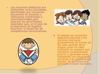    Los proyectos didácticos son
    entendidos como actividades
    planificadas que involucran
    secuencias de acciones y
    reflexiones coordinadas e
    interrelacionadas para
    alcanzar los aprendizajes
    esperados que, en el caso de
    la asignatura de Español,
    favorecen el desarrollo de
    competencias comunicativas.
                                      El trabajo por proyectos
                                       didácticos permite a los
                                       alumnos acercarse
                                       gradualmente al mundo de
                                       los usos sociales de la
                                       lengua, pues en cada
                                       momento se requiere que
                                       movilicen conocimientos
                                       previos y aprendan otros,
                                       trabajando con situaciones
                                       cercanas a la cotidianeidad
                                       escolar, de tal forma que
                                       aprenden a hacer haciendo.
 