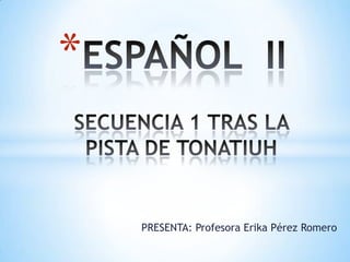 ESPAÑOL  IISECUENCIA 1 TRAS LA PISTA DE TONATIUH PRESENTA: Profesora Erika Pérez Romero 