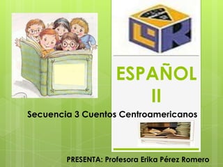 ESPAÑOL II Secuencia 3 Cuentos Centroamericanos PRESENTA: Profesora Erika Pérez Romero 