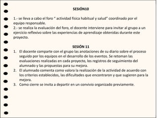SESIÓN10
1.- se lleva a cabo el foro “ actividad física habitual y salud” coordinado por el
equipo responsable.
2.- se realiza la evaluación del foro, el docente interviene para invitar al grupo a un
ejercicio reflexivo sobre las experiencias de aprendizaje obtenidas durante este
proyecto.
SESIÓN 11
1. El docente comparte con el grupo las anotaciones de su diario sobre el proceso
seguido por los equipos en el desarrollo de los eventos. Se retoman las
evaluaciones realizadas en cada proyecto, los registros de seguimiento del
alumnado y las propuestas para su mejora.
2. El alumnado comenta como valora la realización de la actividad de acuerdo con
los criterios establecidos, las dificultades que encontraron y que sugieren para la
mejora.
3. Como cierre se invita a departir en un convivio organizado previamente.
 