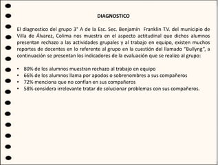 DIAGNOSTICO
El diagnostico del grupo 3° A de la Esc. Sec. Benjamín Franklin T.V. del municipio de
Villa de Álvarez, Colima nos muestra en el aspecto actitudinal que dichos alumnos
presentan rechazo a las actividades grupales y al trabajo en equipo, existen muchos
reportes de docentes en lo referente al grupo en la cuestión del llamado “Bullyng”, a
continuación se presentan los indicadores de la evaluación que se realizo al grupo:
• 80% de los alumnos muestran rechazo al trabajo en equipo
• 66% de los alumnos llama por apodos o sobrenombres a sus compañeros
• 72% menciona que no confían en sus compañeros
• 58% considera irrelevante tratar de solucionar problemas con sus compañeros.
 