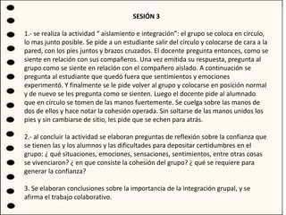 SESIÓN 3
1.- se realiza la actividad “ aislamiento e integración”: el grupo se coloca en circulo,
lo mas junto posible. Se pide a un estudiante salir del circulo y colocarse de cara a la
pared, con los pies juntos y brazos cruzados. El docente pregunta entonces, como se
siente en relación con sus compañeros. Una vez emitida su respuesta, pregunta al
grupo como se siente en relación con el compañero aislado. A continuación se
pregunta al estudiante que quedó fuera que sentimientos y emociones
experimentó. Y finalmente se le pide volver al grupo y colocarse en posición normal
y de nuevo se les pregunta como se sienten. Luego el docente pide al alumnado
que en círculo se tomen de las manos fuertemente. Se cuelga sobre las manos de
dos de ellos y hace notar la cohesión operada. Sin soltarse de las manos unidos los
pies y sin cambiarse de sitio, les pide que se echen para atrás.
2.- al concluir la actividad se elaboran preguntas de reflexión sobre la confianza que
se tienen las y los alumnos y las dificultades para depositar certidumbres en el
grupo: ¿ qué situaciones, emociones, sensaciones, sentimientos, entre otras cosas
se vivenciaron? ¿ en que consiste la cohesión del grupo? ¿ qué se requiere para
generar la confianza?
3. Se elaboran conclusiones sobre la importancia de la integración grupal, y se
afirma el trabajo colaborativo.
 