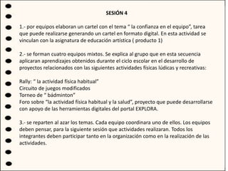 SESIÓN 4
1.- por equipos elaboran un cartel con el tema “ la confianza en el equipo”, tarea
que puede realizarse generando un cartel en formato digital. En esta actividad se
vinculan con la asignatura de educación artística ( producto 1)
2.- se forman cuatro equipos mixtos. Se explica al grupo que en esta secuencia
aplicaran aprendizajes obtenidos durante el ciclo escolar en el desarrollo de
proyectos relacionados con las siguientes actividades físicas lúdicas y recreativas:
Rally: “ la actividad física habitual”
Circuito de juegos modificados
Torneo de “ bádminton”
Foro sobre “la actividad física habitual y la salud”, proyecto que puede desarrollarse
con apoyo de las herramientas digitales del portal EXPLORA.
3.- se reparten al azar los temas. Cada equipo coordinara uno de ellos. Los equipos
deben pensar, para la siguiente sesión que actividades realizaran. Todos los
integrantes deben participar tanto en la organización como en la realización de las
actividades.
 