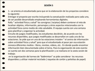 SESIÓN 5
1.- se orienta al estudiantado para que en la elaboración de los proyectos considere
lo siguiente:
Entregar el proyecto por escrito incluyendo la coevaluación realizada para cada uno,
de ser posible desarrollado empleando herramientas digitales.
Rally “ actividad física y salud” las consignas ( tarjetas) deben contener el reto de
localizar objetos, información, personajes y otros aspectos relacionados con la
actividad física como medio de vida saludable. El equipo cuenta con una semana
para planificar y organizar la actividad.
Circuito de juegos modificados, los estudiantes decidirán, de acuerdo con los
recursos disponibles, que juegos modificados se desarrollan en cada una de las
estaciones. Se pide que en una de las estaciones instalen “ el centro de información
sobre actividad física y salud” para que el estudiantado al pasar por esa estación
conozca diferentes medios : libros, revistas, videos, etc.. En donde puede encontrar
información bien documentada sobre el tema. Para la organización de este evento
se cuenta con dos semanas para la planificación y se realizara en la sexta sesión de
trabajo.
en la organización del torneo de “bádminton” se pide considerar los recursos
disponibles y utilizar material reciclado ( raquetas de cartón y pelotitas de papel)
 