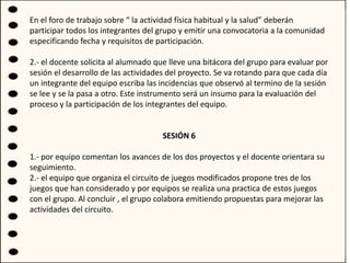 En el foro de trabajo sobre “ la actividad física habitual y la salud” deberán
participar todos los integrantes del grupo y emitir una convocatoria a la comunidad
especificando fecha y requisitos de participación.
2.- el docente solicita al alumnado que lleve una bitácora del grupo para evaluar por
sesión el desarrollo de las actividades del proyecto. Se va rotando para que cada día
un integrante del equipo escriba las incidencias que observó al termino de la sesión
se lee y se la pasa a otro. Este instrumento será un insumo para la evaluación del
proceso y la participación de los integrantes del equipo.
SESIÓN 6
1.- por equipo comentan los avances de los dos proyectos y el docente orientara su
seguimiento.
2.- el equipo que organiza el circuito de juegos modificados propone tres de los
juegos que han considerado y por equipos se realiza una practica de estos juegos
con el grupo. Al concluir , el grupo colabora emitiendo propuestas para mejorar las
actividades del circuito.
 