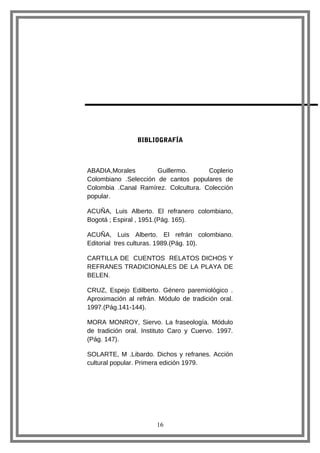 BIBLIOGRAFÍA

ABADIA,Morales
Guillermo.
Coplerio
Colombiano .Selección de cantos populares de
Colombia .Canal Ramírez. Colcultura. Colección
popular.
ACUÑA, Luis Alberto. El refranero colombiano,
Bogotá ; Espiral , 1951.(Pág. 165).
ACUÑA, Luis Alberto. El refrán colombiano.
Editorial tres culturas. 1989.(Pág. 10).
CARTILLA DE CUENTOS RELATOS DICHOS Y
REFRANES TRADICIONALES DE LA PLAYA DE
BELEN.
CRUZ, Espejo Edilberto. Género paremiológico .
Aproximación al refrán. Módulo de tradición oral.
1997.(Pág.141-144).
MORA MONROY, Siervo. La fraseología. Módulo
de tradición oral. Instituto Caro y Cuervo. 1997.
(Pág. 147).
SOLARTE, M .Libardo. Dichos y refranes. Acción
cultural popular. Primera edición 1979.

16

 