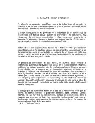 6. RESULTADOS DE LA EXPERIENCIA

En atención al desarrollo cronológico que a la fecha tiene el proyecto, la
experiencia ha arrojado resultados esperados, y otros que bien podríamos llamar
“inesperados”, pero no por ello no valorados.
El factor de inclusión nos ha permitido ver la integración de los cursos bajo los
lineamientos del trabajo activo: buscan la coordinación de actividades, hay
intercambio de opiniones, experiencias y, algo sumamente importante, la
concertación, el acuerdo de puntos de vista y acciones a ejecutar. Quizás esto no
sea pedagógico, pero ha sido superlativamente significativo.

Reiterando que este aspecto ultimo descrito no se había descrito o planificado tan
sistemáticamente, si ha resultado valioso. Es grato encontrar esa integración al pie
de herramientas como el computador en procura de un diseño del título, por
ejemplo; fueron jornadas y experiencias que han enriquecido la ya de alguna
manera identificada, integración escolar.
En proceso de observación de esta “tarea”, los alumnos dejan entrever la
problemática que motivo el proyecto: baja calidad en el uso del español: ortografía,
problemas de lectura, redacción, etc. En esa lluvia copiosa de ideas se perciben
dichas deficiencias y caemos en el diagnóstico realizado al empezar la
experiencia: baja atención, desconocimiento de normas de escritura, mala lectura,
poca significancia a errores que ellos mismos descubren; son mediáticos en el
trabajo por cuanto desde que vena un resultado estéticamente agradable, lo
esencial para y por la experiencia, no representa para ellos obstáculo o mérito de
análisis y detención a solventar y solucionar problemas. En este punto la labor del
docente es muy puntual y meticulosa por cuanto debe estar atento a todo cuanto
hagan y produzcan.

El trabajo que los estudiantes hacen en el uso de la herramienta Word por así
decirlo, es óptima; conocen el programa: espacios, tipos, tamaños, fuentes,
diseños, etc. Es muy rico su conocimiento, aunque sin desconocerlo, para la
mayoría, sea empírico, es decir, han aprendido “cacharreando” para usar un
término poco castizo, pero aceptado. Lo mismo podríamos decirlo del manejo del
programa Power Point, Paint, entre otros.
6.1.1. Diario de Campo

 