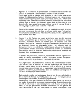 I.

Agosto 8 al 16: Proceso de presentación, socialización de la actividad en
procura de sensibilizar los alumnos para la ejecución del proyecto.
Se convocó a toda la escuela para presentar la intención de hacer entre
todos un Periódico escolar, haciendo énfasis en que de una u otra manera,
todos van a tener participación: ideas, propuestas, planes, etc., deben venir
de todos y todos serán valorados en su intención y participación. Pero debe
inferirse que al trabajo de ejecución estará bajo la dirección de dos
docentes, los alumnos de los grados quinto y cuarto de manera directa y
tercero y segundo, de manera ocasional o indirecta.
Se sensibilizo sobre la importancia, lo útil y lo agradable que sería el contar
con una herramienta de este tipo en el que podría estar “mi aporte”.
Presentaciones en carteleras y Video beam fueron suficientes y pertinentes
para alcanzar dicha meta.

II.

Agosto 19 al 30: Trabajo por cursos y por horas para que los alumnos
realicen una actividad que la llamamos “lluvia de ideas”: consistía en que
buscaran, inventarán crearan un nombre para el periódico. Fue una
experiencia agradable y educativa toda vez que se evidencias tendencias y
se descubren hechos no observados antes: v.gr.. alumnos que no
demuestran interés por actividades académicas de rutina, si se expresaron
y manifestaron en esta oportunidad; alumnos que guardan una tendencia
de liderazgo, vieron en esta una oportunidad para acentuar o ratificar su
fortaleza, entre tantas experiencias.
El proceso de propuestas, valoración, selección fue rico en experiencias:
ideas de verdad innovadoras, nuevas, informales, copias, trabajadas,
simples, etc., en fin vimos de todo y a todo se le dio sentido.
Fue un proceso o actividad dinámica e intensa. No querían trabajar en otra
cosa que no fuera el periódico, lo cual nos deja colegir que siendo una
actividad nueva, llama mucho la atención; que el alumno le da mucha
importancia a proponer ideas, que es capaz de participar en actividades con
bajo tinte académico, que intercambia ideas con facilidad, que le agrada el
uso de la tecnología y que sabe hacerlo.
Es importante resaltar que las ideas del docente son de mera orientación y
direccionamiento. Para el alumno hay cosas que no son nuevas ya que sus
preconceptos son variados, numerosos y significativos.
Se recibieron todos los trabajos considerando que lo hicieron por grupos y
por grados de acuerdo al número de equipos que hay. Se seleccionaron de
acuerdo a votaciones de los mismos grados hasta llegar a un numero de
cinco en el que procuramos hubiese participación de los grados de
participación directa. Se creó o estableció un equipo que diseñara una

 